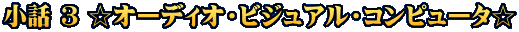 小話 ３ ☆オーディオ・ビジュアル・コンピュータ☆
