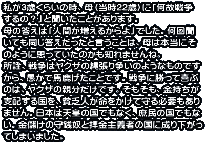 ����3�΂��炢�̎��A��i����22�΁j�Ɂu���̐푈 ����́H�v�ƕ��������Ƃ�����܂��B ��̓����́u�l�Ԃ������邩���v�ł����B���� ���Ă����������������ƌ������Ƃ́A��͖{���ɂ� �̂悤�Ɏv���Ă����̂����m��܂���ˁB ���F�A�푈�̓��N�U�̓꒣�葈���̂悤�Ȃ��̂ł� ����A�����Ŕn���������Ƃł��B�푈�ɏ����Ċ�� �̂́A���N�U�̐e�������ł��B���������A�������� �x�z���鍑���A�n�R�l�����������Ď��K�v������ �܂���B���{�͓V�c�̍��ł��Ȃ��A�����̍��ł��� ���B���ׂ��̎�K�z�Ɣq����`�҂̍��ɐ��艺���� �Ă��܂��܂����B
