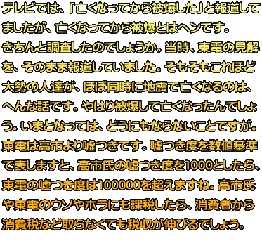 テレビでは、「亡くなってから被爆した」と報道して ましたが、亡くなってから被爆とはヘンです。 きちんと調査したのでしょうか。当時、東電の見解 を、そのまま報道していました。そもそもこれほど 大勢の人達が、ほぼ同時に地震で亡くなるのは、 へんな話です。やはり被爆して亡くなったんでしょ う。いまとなっては、どうにもならないことですが。 東電は高市より嘘つきです。嘘つき度を数値基準 で表しますと、高市氏の嘘つき度を1000としたら、 東電の嘘つき度は100000を超えますね。高市氏 や東電のウソやホラにも課税したら、消費者から 消費税など取らなくても税収が伸びるでしょう。